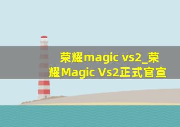 荣耀magic vs2_荣耀Magic Vs2正式官宣